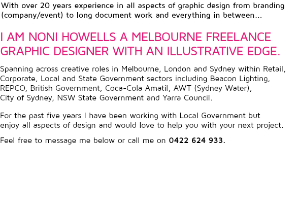 With over 20 years experience in all aspects of graphic design from branding (company/event) to long document work and everything in between... I AM NONI HOWELLS A MELBOURNE FREELANCE GRAPHIC DESIGNER WITH AN ILLUSTRATIVE EDGE. Spanning across creative roles in Melbourne, London and Sydney within Retail, Corporate, Local and State Government sectors including Beacon Lighting, REPCO, British Government, Coca-Cola Amatil, AWT (Sydney Water),  City of Sydney, NSW State Government and Yarra Council.  
For the past five years I have been working with Local Government but  enjoy all aspects of design and would love to help you with your next project. Feel free to message me below or call me on 0422 624 933.  
 
 
