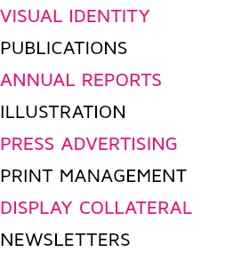 VISUAL IDENTITY PUBLICATIONS ANNUAL REPORTS
ILLUSTRATION
PRESS ADVERTISING
PRINT MANAGEMENT
DISPLAY COLLATERAL
NEWSLETTERS
